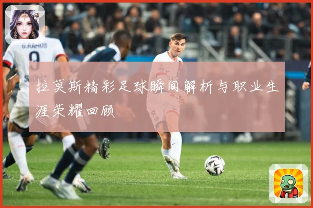 拉莫斯精彩足球瞬间解析与职业生涯荣耀回顾