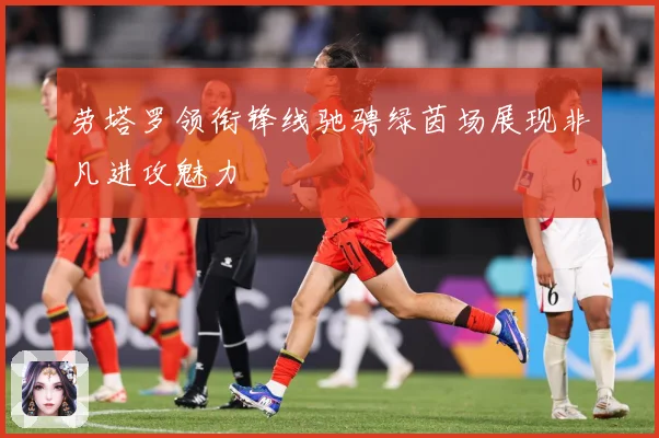 劳塔罗领衔锋线驰骋绿茵场展现非凡进攻魅力