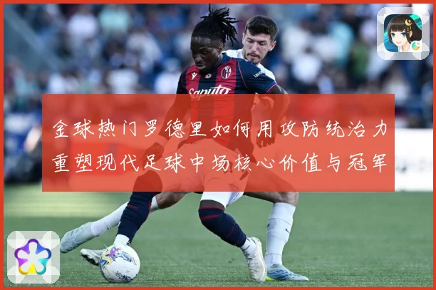 金球热门罗德里如何用攻防统治力重塑现代足球中场核心价值与冠军气质