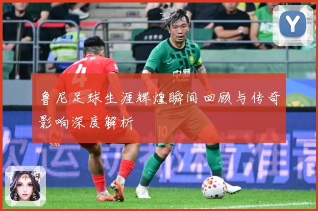 鲁尼足球生涯辉煌瞬间回顾与传奇影响深度解析