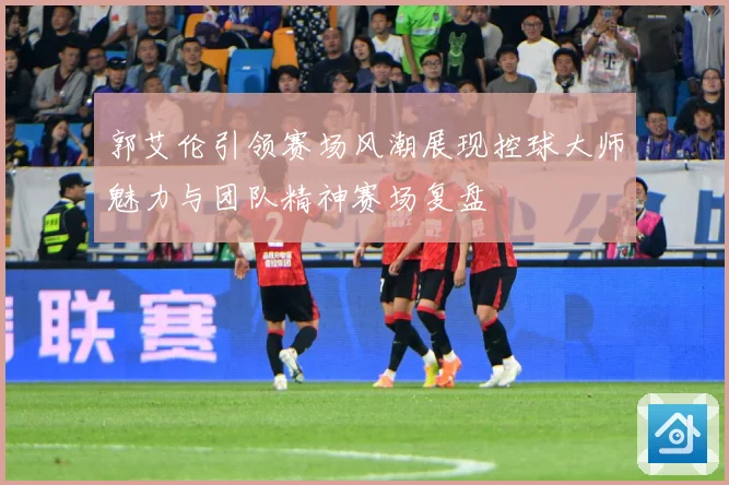 郭艾伦引领赛场风潮展现控球大师魅力与团队精神赛场复盘