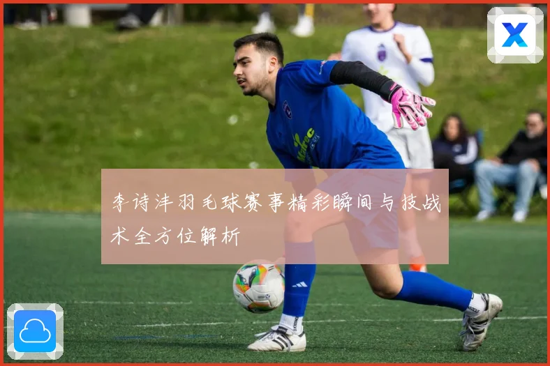 李诗沣羽毛球赛事精彩瞬间与技战术全方位解析