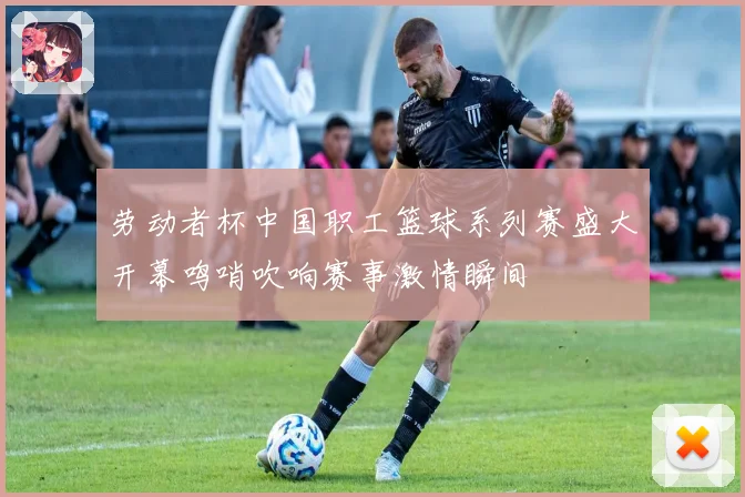 劳动者杯中国职工篮球系列赛盛大开幕鸣哨吹响赛事激情瞬间