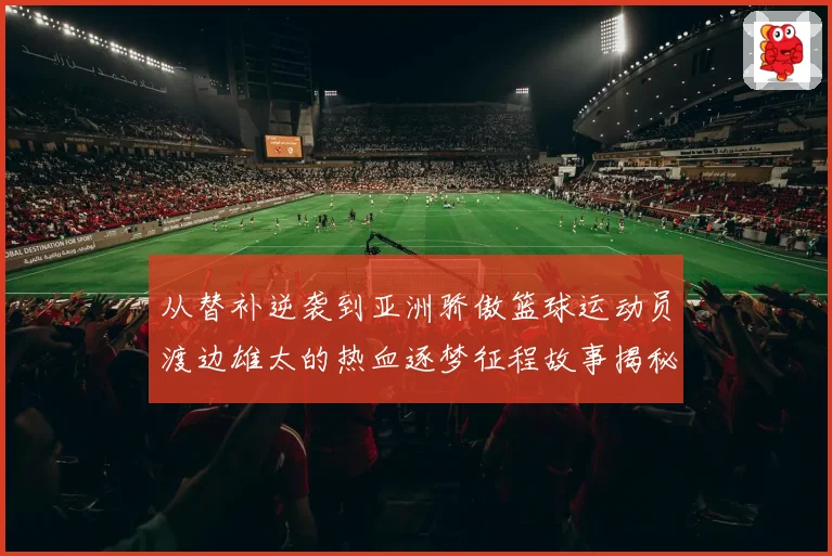 从替补逆袭到亚洲骄傲篮球运动员渡边雄太的热血逐梦征程故事揭秘