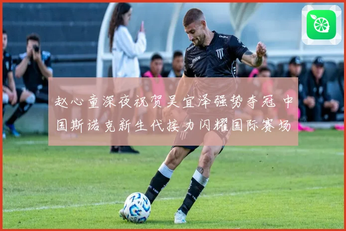 赵心童深夜祝贺吴宜泽强势夺冠 中国斯诺克新生代接力闪耀国际赛场