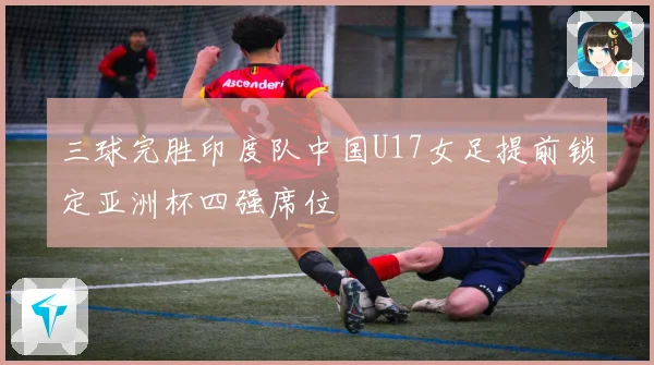 三球完胜印度队中国U17女足提前锁定亚洲杯四强席位