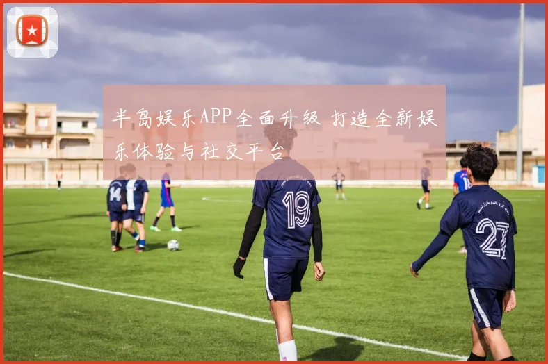 半岛娱乐APP全面升级 打造全新娱乐体验与社交平台