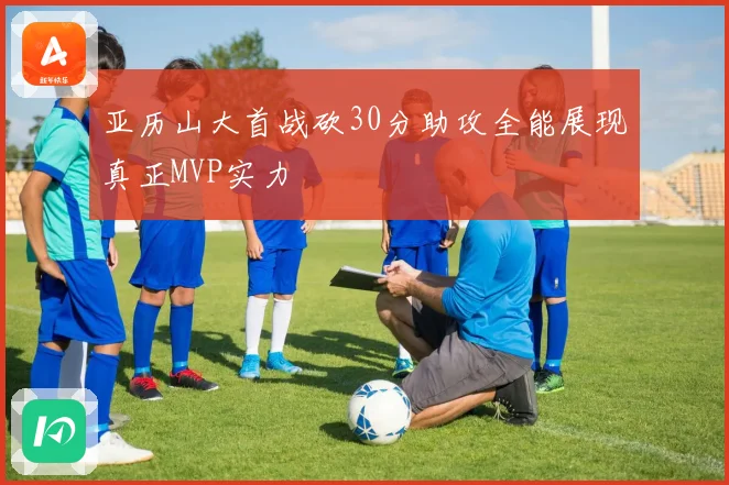 亚历山大首战砍30分助攻全能展现真正MVP实力
