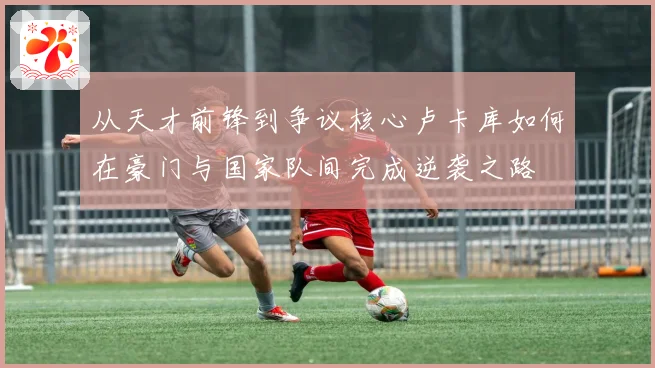 从天才前锋到争议核心卢卡库如何在豪门与国家队间完成逆袭之路
