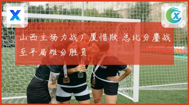 山西主场力战广厦惜败 总比分鏖战至平局难分胜负