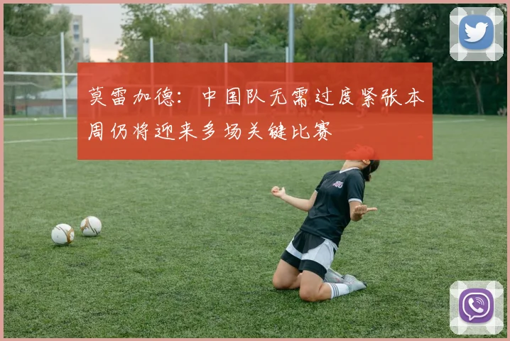 莫雷加德:中国队无需过度紧张本周仍将迎来多场关键比赛