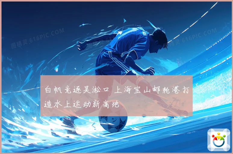 白帆竞逐吴淞口 上海宝山邮轮港打造水上运动新高地