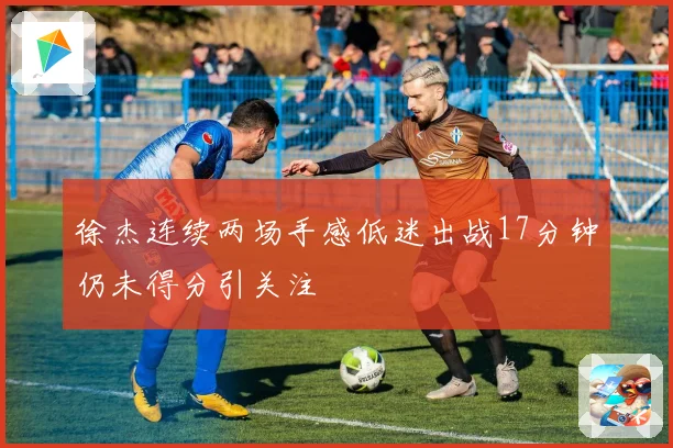 徐杰连续两场手感低迷出战17分钟仍未得分引关注