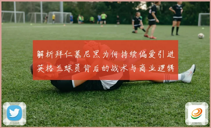 解析拜仁慕尼黑为何持续偏爱引进英格兰球员背后的战术与商业逻辑